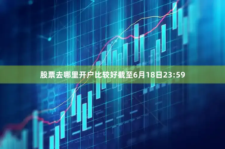 股票去哪里开户比较好截至6月18日23:59