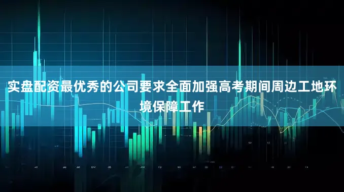 实盘配资最优秀的公司要求全面加强高考期间周边工地环境保障工作