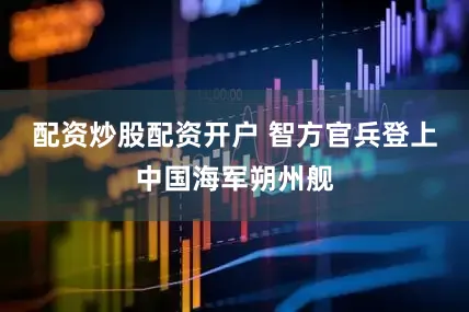 配资炒股配资开户 　　智方官兵登上中国海军朔州舰