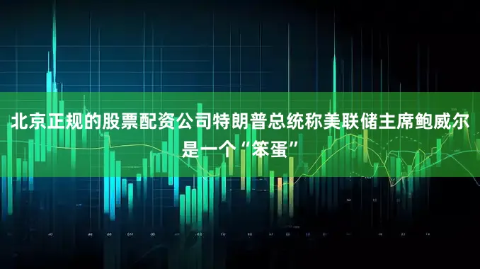 北京正规的股票配资公司特朗普总统称美联储主席鲍威尔是一个“笨蛋”