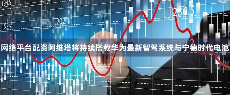 网络平台配资阿维塔将持续搭载华为最新智驾系统与宁德时代电池