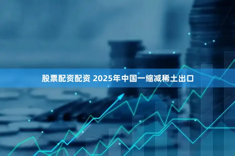 股票配资配资 2025年中国一缩减稀土出口