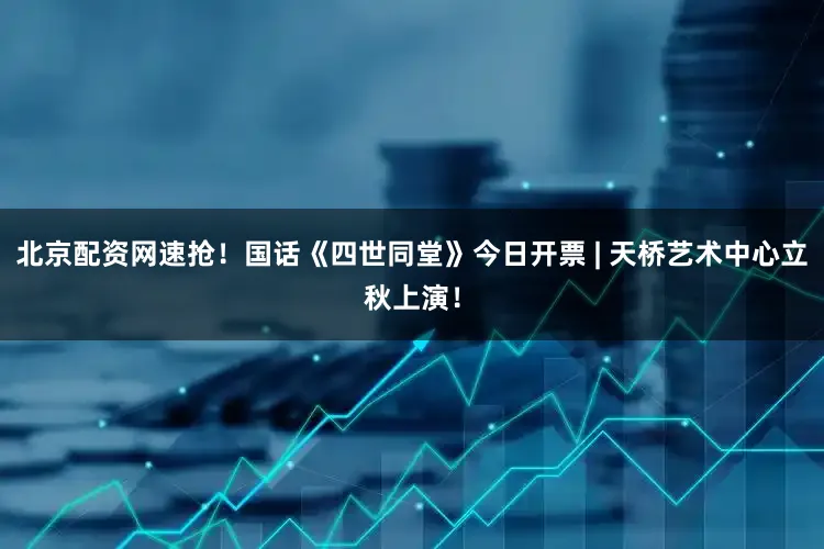 北京配资网速抢！国话《四世同堂》今日开票 | 天桥艺术中心立秋上演！