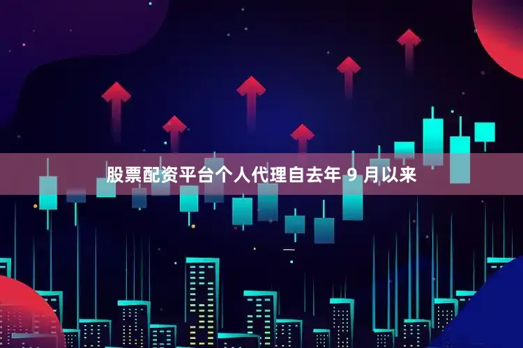 股票配资平台个人代理　　自去年 9 月以来