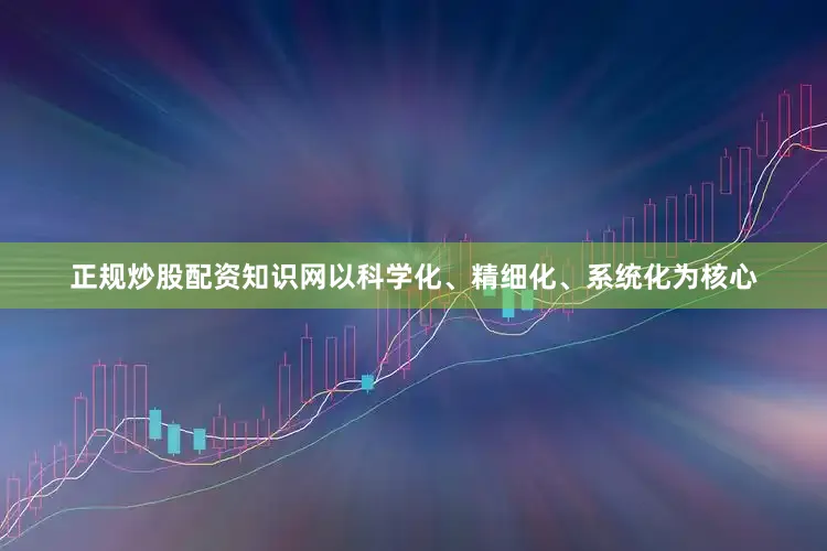 正规炒股配资知识网以科学化、精细化、系统化为核心