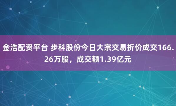 金浩配资平台 步科股份今日大宗交易折价成交166.26万股，成交额1.39亿元