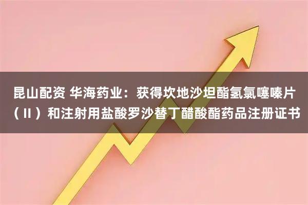 昆山配资 华海药业：获得坎地沙坦酯氢氯噻嗪片（Ⅱ）和注射用盐酸罗沙替丁醋酸酯药品注册证书