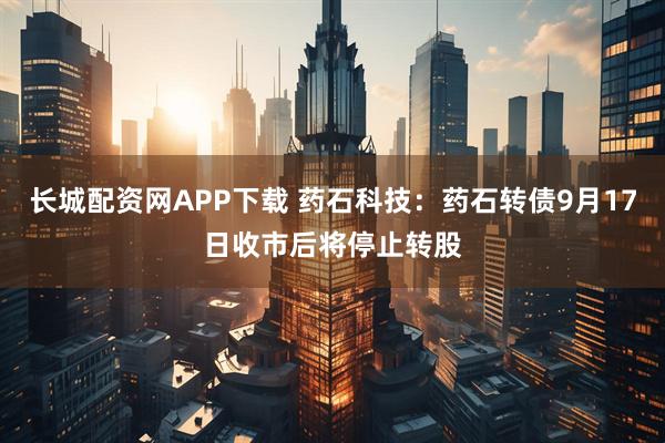 长城配资网APP下载 药石科技：药石转债9月17日收市后将停止转股