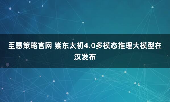 至慧策略官网 紫东太初4.0多模态推理大模型在汉发布