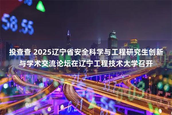 投查查 2025辽宁省安全科学与工程研究生创新与学术交流论坛在辽宁工程技术大学召开