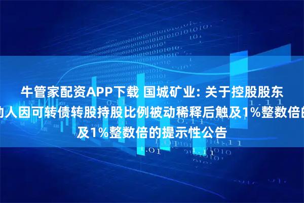 牛管家配资APP下载 国城矿业: 关于控股股东及其一致行动人因可转债转股持股比例被动稀释后触及1%整数倍的提示性公告