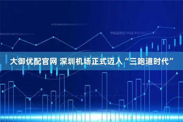 大御优配官网 深圳机场正式迈入“三跑道时代”