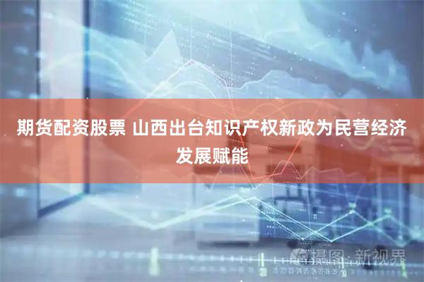 期货配资股票 山西出台知识产权新政为民营经济发展赋能