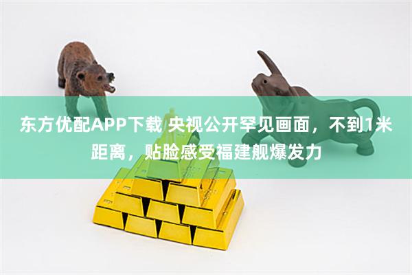 东方优配APP下载 央视公开罕见画面，不到1米距离，贴脸感受福建舰爆发力