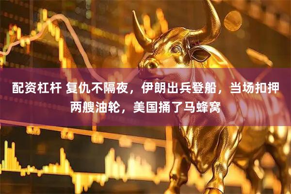配资杠杆 复仇不隔夜，伊朗出兵登船，当场扣押两艘油轮，美国捅了马蜂窝