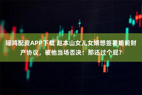 瑶鸿配资APP下载 赵本山女儿女婿想签署婚前财产协议，被他当场否决：那还过个屁？