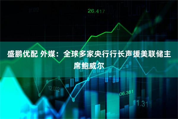 盛鹏优配 外媒：全球多家央行行长声援美联储主席鲍威尔