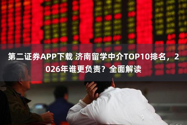 第二证券APP下载 济南留学中介TOP10排名，2026年谁更负责？全面解读