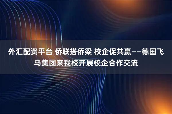 外汇配资平台 侨联搭侨梁 校企促共赢——德国飞马集团来我校开展校企合作交流