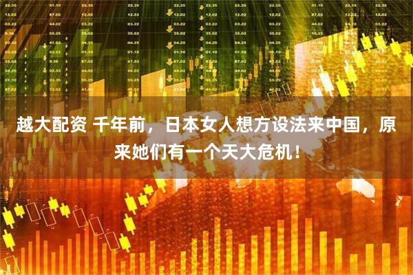 越大配资 千年前，日本女人想方设法来中国，原来她们有一个天大危机！