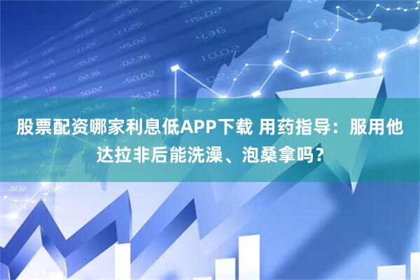 股票配资哪家利息低APP下载 用药指导：服用他达拉非后能洗澡、泡桑拿吗？