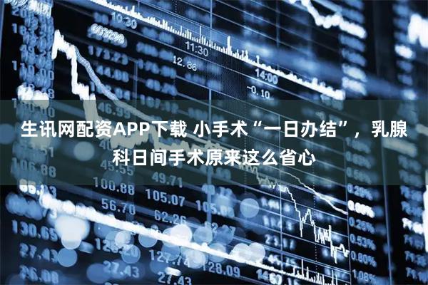 生讯网配资APP下载 小手术“一日办结”，乳腺科日间手术原来这么省心