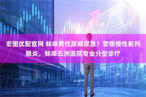 宏图优配官网 蚌埠男性尿频尿急？警惕慢性前列腺炎，蚌埠五洲医院专业分型诊疗
